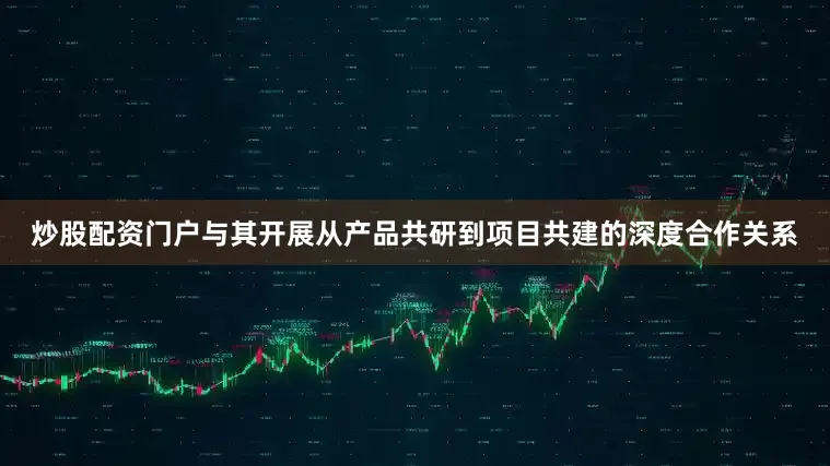 炒股配资门户与其开展从产品共研到项目共建的深度合作关系