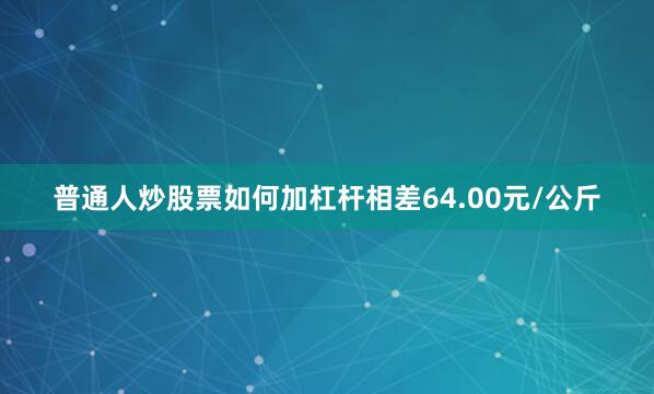 普通人炒股票如何加杠杆相差64.00元/公斤