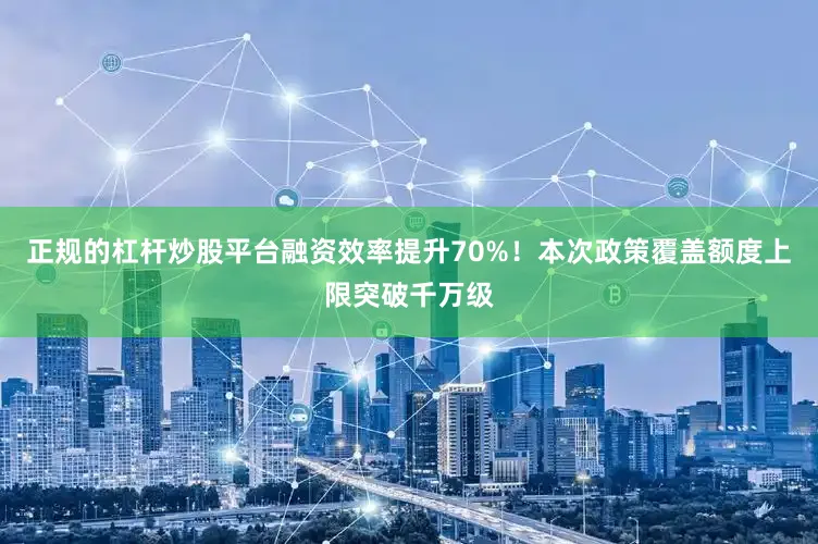 正规的杠杆炒股平台融资效率提升70%！本次政策覆盖额度上限突破千万级