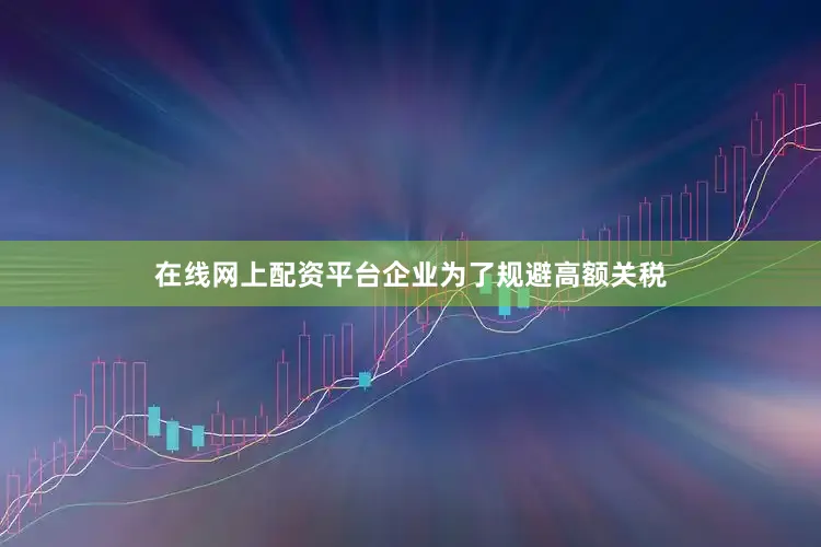 在线网上配资平台企业为了规避高额关税
