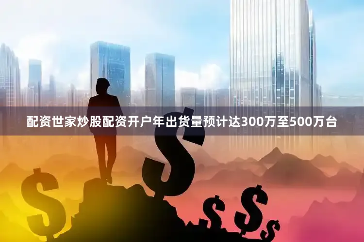配资世家炒股配资开户年出货量预计达300万至500万台