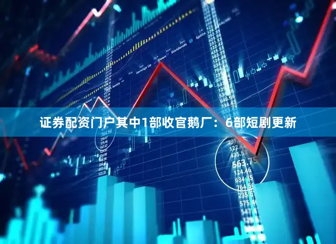 证券配资门户其中1部收官鹅厂：6部短剧更新