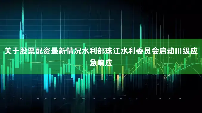 关于股票配资最新情况水利部珠江水利委员会启动Ⅲ级应急响应