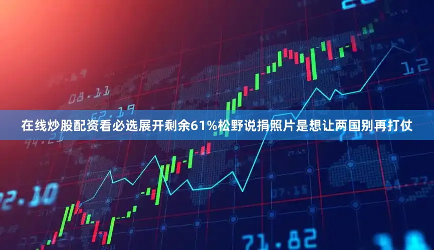 在线炒股配资看必选展开剩余61%松野说捐照片是想让两国别再打仗