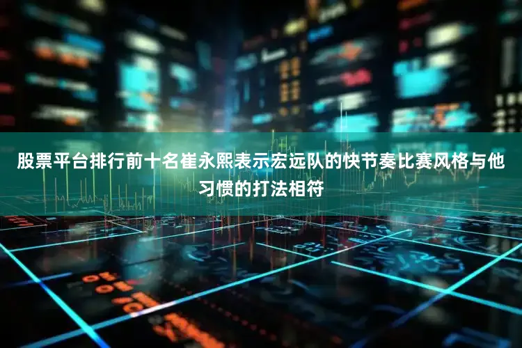 股票平台排行前十名崔永熙表示宏远队的快节奏比赛风格与他习惯的打法相符