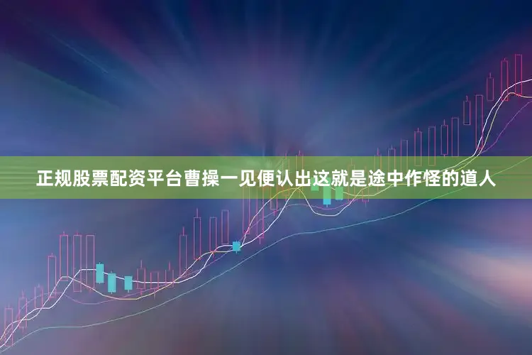 正规股票配资平台曹操一见便认出这就是途中作怪的道人