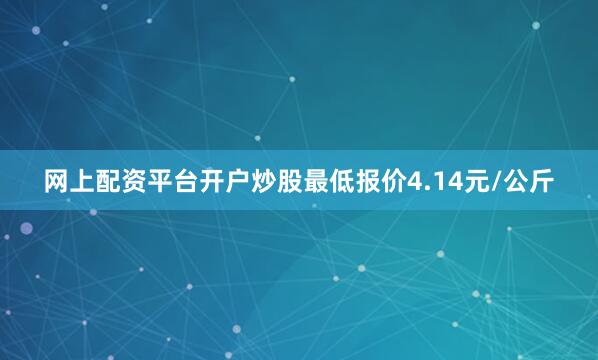 网上配资平台开户炒股最低报价4.14元/公斤