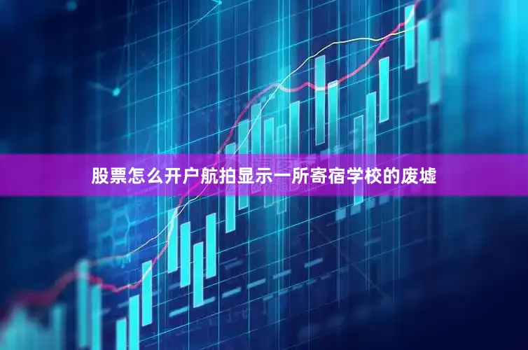 股票怎么开户航拍显示一所寄宿学校的废墟